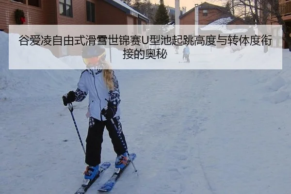 谷爱凌自由式滑雪世锦赛U型池起跳高度与转体度衔接的奥秘