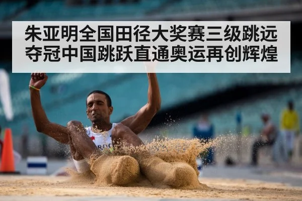 朱亚明全国田径大奖赛三级跳远夺冠中国跳跃直通奥运再创辉煌