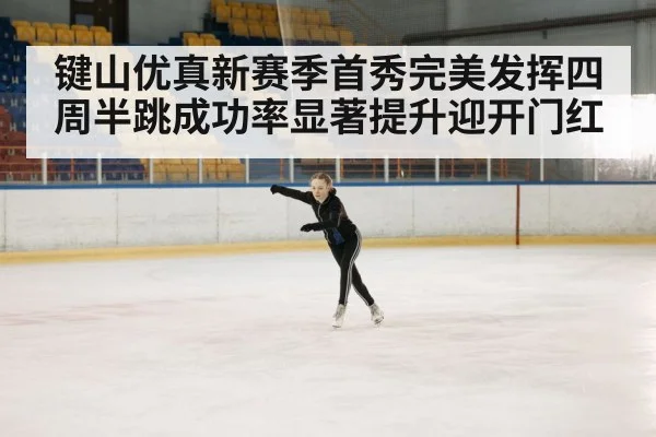 键山优真新赛季首秀完美发挥四周半跳成功率显著提升迎开门红